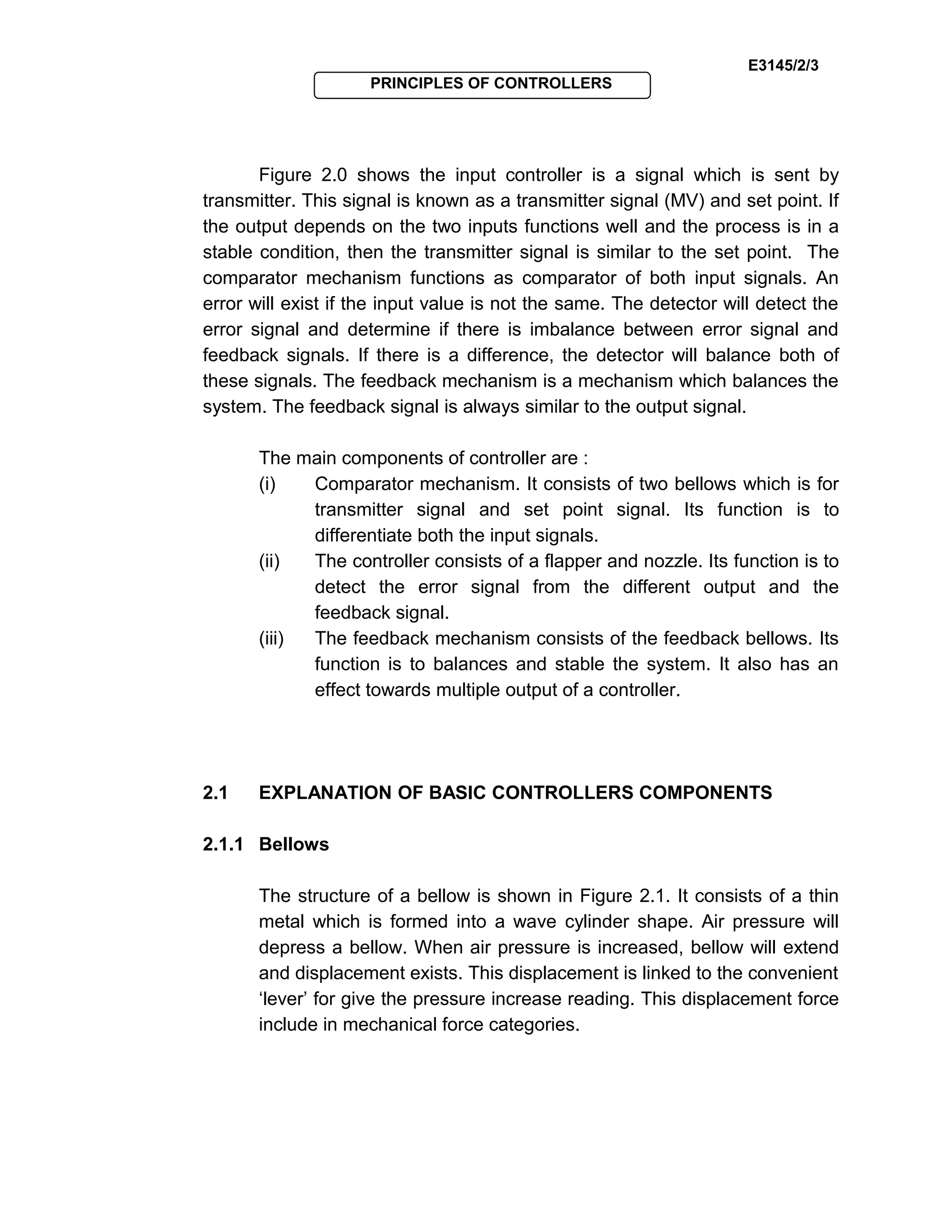 E3145/2/3
PRINCIPLES OF CONTROLLERS
Figure 2.0 shows the input controller is a signal which is sent by
transmitter. This signal is known as a transmitter signal (MV) and set point. If
the output depends on the two inputs functions well and the process is in a
stable condition, then the transmitter signal is similar to the set point. The
comparator mechanism functions as comparator of both input signals. An
error will exist if the input value is not the same. The detector will detect the
error signal and determine if there is imbalance between error signal and
feedback signals. If there is a difference, the detector will balance both of
these signals. The feedback mechanism is a mechanism which balances the
system. The feedback signal is always similar to the output signal.
The main components of controller are :
(i) Comparator mechanism. It consists of two bellows which is for
transmitter signal and set point signal. Its function is to
differentiate both the input signals.
(ii) The controller consists of a flapper and nozzle. Its function is to
detect the error signal from the different output and the
feedback signal.
(iii) The feedback mechanism consists of the feedback bellows. Its
function is to balances and stable the system. It also has an
effect towards multiple output of a controller.
2.1 EXPLANATION OF BASIC CONTROLLERS COMPONENTS
2.1.1 Bellows
The structure of a bellow is shown in Figure 2.1. It consists of a thin
metal which is formed into a wave cylinder shape. Air pressure will
depress a bellow. When air pressure is increased, bellow will extend
and displacement exists. This displacement is linked to the convenient
‘lever’ for give the pressure increase reading. This displacement force
include in mechanical force categories.
 