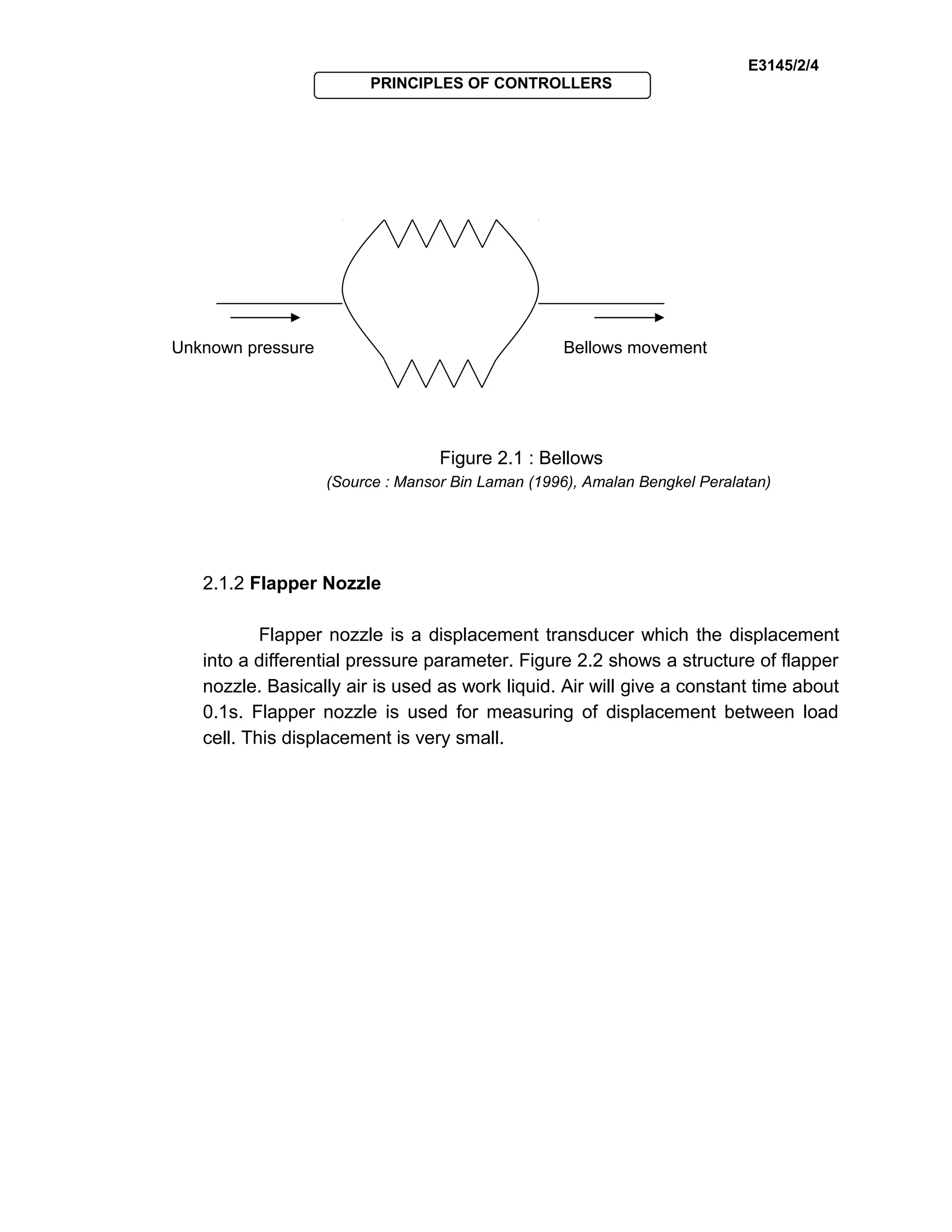 E3145/2/4
PRINCIPLES OF CONTROLLERS
Figure 2.1 : Bellows
(Source : Mansor Bin Laman (1996), Amalan Bengkel Peralatan)
2.1.2 Flapper Nozzle
Flapper nozzle is a displacement transducer which the displacement
into a differential pressure parameter. Figure 2.2 shows a structure of flapper
nozzle. Basically air is used as work liquid. Air will give a constant time about
0.1s. Flapper nozzle is used for measuring of displacement between load
cell. This displacement is very small.
Unknown pressure Bellows movement
 