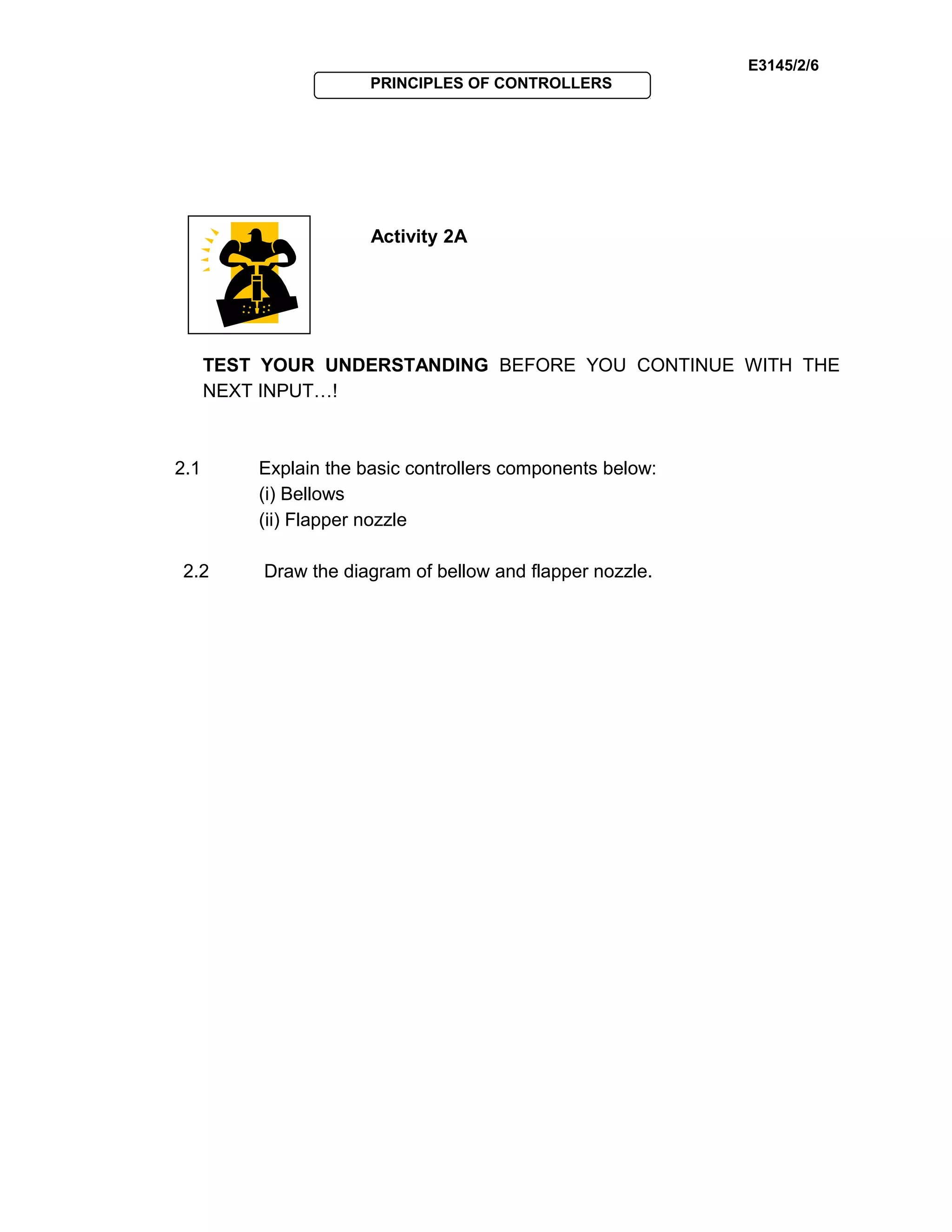 E3145/2/6
PRINCIPLES OF CONTROLLERS
Activity 2A
TEST YOUR UNDERSTANDING BEFORE YOU CONTINUE WITH THE
NEXT INPUT…!
2.1 Explain the basic controllers components below:
(i) Bellows
(ii) Flapper nozzle
2.2 Draw the diagram of bellow and flapper nozzle.
 