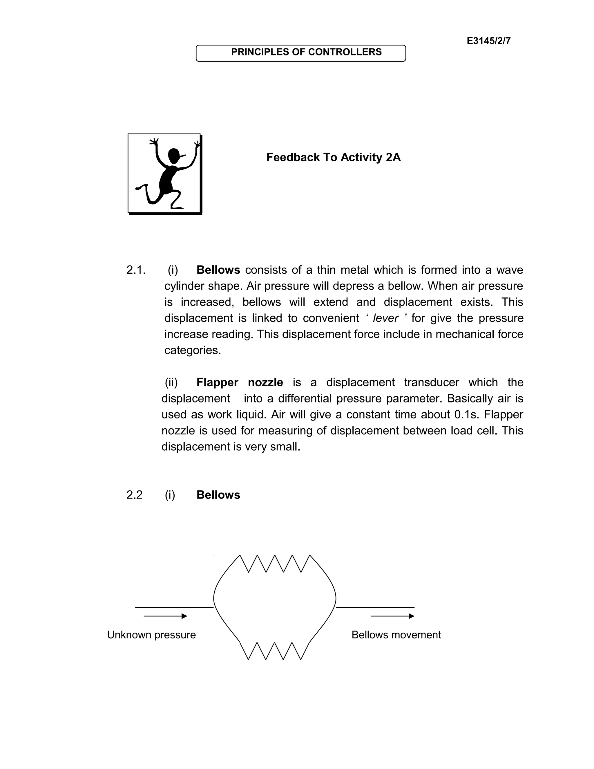 E3145/2/7
PRINCIPLES OF CONTROLLERS
Feedback To Activity 2A
2.1. (i) Bellows consists of a thin metal which is formed into a wave
cylinder shape. Air pressure will depress a bellow. When air pressure
is increased, bellows will extend and displacement exists. This
displacement is linked to convenient ‘ lever ’ for give the pressure
increase reading. This displacement force include in mechanical force
categories.
(ii) Flapper nozzle is a displacement transducer which the
displacement into a differential pressure parameter. Basically air is
used as work liquid. Air will give a constant time about 0.1s. Flapper
nozzle is used for measuring of displacement between load cell. This
displacement is very small.
2.2 (i) Bellows
Unknown pressure Bellows movement
 