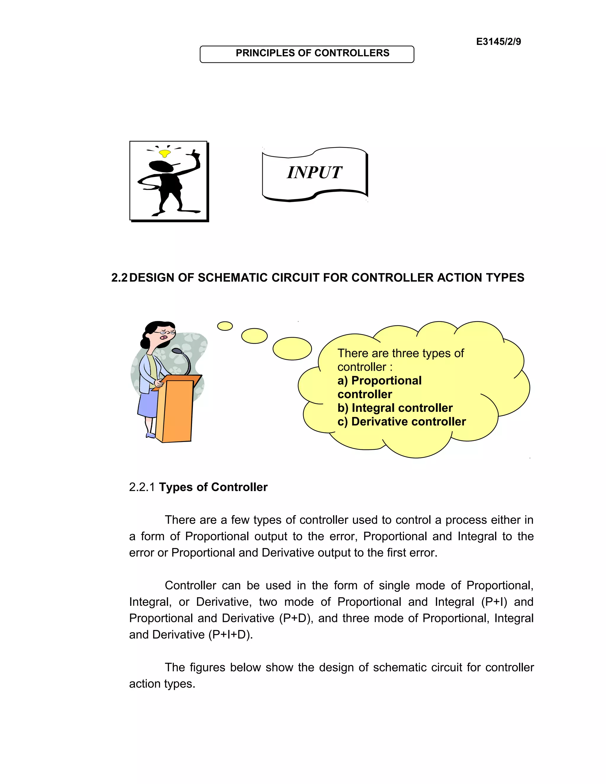 E3145/2/9
PRINCIPLES OF CONTROLLERS
2.2DESIGN OF SCHEMATIC CIRCUIT FOR CONTROLLER ACTION TYPES
2.2.1 Types of Controller
There are a few types of controller used to control a process either in
a form of Proportional output to the error, Proportional and Integral to the
error or Proportional and Derivative output to the first error.
Controller can be used in the form of single mode of Proportional,
Integral, or Derivative, two mode of Proportional and Integral (P+I) and
Proportional and Derivative (P+D), and three mode of Proportional, Integral
and Derivative (P+I+D).
The figures below show the design of schematic circuit for controller
action types.
There are three types of
controller :
a) Proportional
controller
b) Integral controller
c) Derivative controller
INPUTINPUT
 