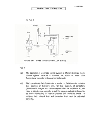E3145/2/25
PRINCIPLES OF CONTROLLERS
(ii) P+I+D
Q2-3
(a) The operation of two mode control system is different to single mode
control system because it combine the action of either both
Proportional controller or Integral controller only.
(b) The operation of P+I+D controller is similar to P+I Controller but with
the addition of derivative limit. For this system, all controllers
(Proportional, Integral and Derivative) will affect the response. So, we
need to adjust every controller to suit the process. Adjustment need to
be done individually to stabilize process and eliminate offset. To
achieve that, integral limit and derivative limit must be adjusted
correctly.
 