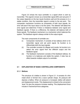 E3145/2/3
PRINCIPLES OF CONTROLLERS
Figure 2.0 shows the input controller is a signal which is sent by
transmitter. This signal is known as a transmitter signal (MV) and set point. If
the output depends on the two inputs functions well and the process is in a
stable condition, then the transmitter signal is similar to the set point. The
comparator mechanism functions as comparator of both input signals. An
error will exist if the input value is not the same. The detector will detect the
error signal and determine if there is imbalance between error signal and
feedback signals. If there is a difference, the detector will balance both of
these signals. The feedback mechanism is a mechanism which balances the
system. The feedback signal is always similar to the output signal.
The main components of controller are :
(i) Comparator mechanism. It consists of two bellows which is for
transmitter signal and set point signal. Its function is to
differentiate both the input signals.
(ii) The controller consists of a flapper and nozzle. Its function is to
detect the error signal from the different output and the
feedback signal.
(iii) The feedback mechanism consists of the feedback bellows. Its
function is to balances and stable the system. It also has an
effect towards multiple output of a controller.
2.1 EXPLANATION OF BASIC CONTROLLERS COMPONENTS
2.1.1 Bellows
The structure of a bellow is shown in Figure 2.1. It consists of a thin
metal which is formed into a wave cylinder shape. Air pressure will
depress a bellow. When air pressure is increased, bellow will extend
and displacement exists. This displacement is linked to the convenient
‘lever’ for give the pressure increase reading. This displacement force
include in mechanical force categories.
 