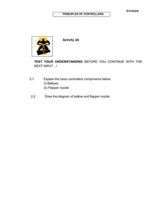 E3145/2/6
PRINCIPLES OF CONTROLLERS
Activity 2A
TEST YOUR UNDERSTANDING BEFORE YOU CONTINUE WITH THE
NEXT INPUT…!
2.1 Explain the basic controllers components below:
(i) Bellows
(ii) Flapper nozzle
2.2 Draw the diagram of bellow and flapper nozzle.
 