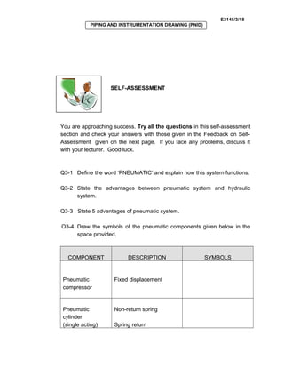 E3145/3/18
PIPING AND INSTRUMENTATION DRAWING (PNID)
SELF-ASSESSMENT
You are approaching success. Try all the questions in this self-assessment
section and check your answers with those given in the Feedback on Self-
Assessment given on the next page. If you face any problems, discuss it
with your lecturer. Good luck.
Q3-1 Define the word ‘PNEUMATIC’ and explain how this system functions.
Q3-2 State the advantages between pneumatic system and hydraulic
system.
Q3-3 State 5 advantages of pneumatic system.
Q3-4 Draw the symbols of the pneumatic components given below in the
space provided.
COMPONENT DESCRIPTION SYMBOLS
Pneumatic
compressor
Fixed displacement
Pneumatic
cylinder
(single acting)
Non-return spring
Spring return
 