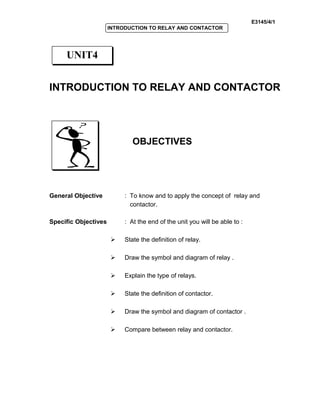 E3145/4/1
INTRODUCTION TO RELAY AND CONTACTOR
INTRODUCTION TO RELAY AND CONTACTOR
OBJECTIVES
General Objective : To know and to apply the concept of relay and
contactor.
Specific Objectives : At the end of the unit you will be able to :
 State the definition of relay.
 Draw the symbol and diagram of relay .
 Explain the type of relays.
 State the definition of contactor.
 Draw the symbol and diagram of contactor .
 Compare between relay and contactor.
UNIT4
 