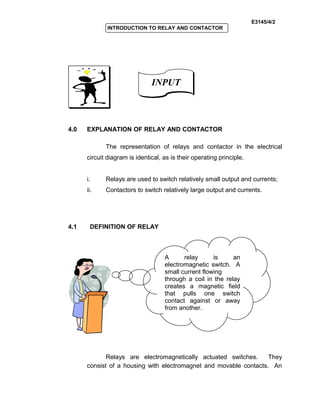 E3145/4/2
INTRODUCTION TO RELAY AND CONTACTOR
4.0 EXPLANATION OF RELAY AND CONTACTOR
The representation of relays and contactor in the electrical
circuit diagram is identical, as is their operating principle.
i. Relays are used to switch relatively small output and currents;
ii. Contactors to switch relatively large output and currents.
4.1 DEFINITION OF RELAY
Relays are electromagnetically actuated switches. They
consist of a housing with electromagnet and movable contacts. An
INPUTINPUT
A relay is an
electromagnetic switch. A
small current flowing
through a coil in the relay
creates a magnetic field
that pulls one switch
contact against or away
from another.
 