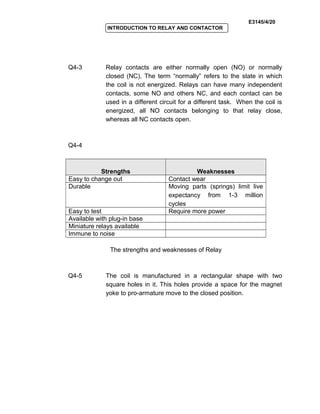 E3145/4/20
INTRODUCTION TO RELAY AND CONTACTOR
Q4-3 Relay contacts are either normally open (NO) or normally
closed (NC), The term “normally” refers to the state in which
the coil is not energized. Relays can have many independent
contacts, some NO and others NC, and each contact can be
used in a different circuit for a different task. When the coil is
energized, all NO contacts belonging to that relay close,
whereas all NC contacts open.
Q4-4
Strengths Weaknesses
Easy to change out Contact wear
Durable Moving parts (springs) limit live
expectancy from 1-3 million
cycles
Easy to test Require more power
Available with plug-in base
Miniature relays available
Immune to noise
The strengths and weaknesses of Relay
Q4-5 The coil is manufactured in a rectangular shape with two
square holes in it. This holes provide a space for the magnet
yoke to pro-armature move to the closed position.
 