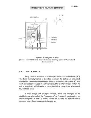 E3145/4/6
INTRODUCTION TO RELAY AND CONTACTOR
Figure 4.3 : Diagram of relay
(Source : FESTO DIDACTIC, Electro-hydraulics – Learning System for Automation &
Communication)
4.3 TYPES OF RELAYS
Relay contacts are either normally open (NO) or normally closed (NC),
The term “normally” refers to the state in which the coil is not energized.
Relays can have many independent contacts, some NO and others NC, and
each contact can be used in a different circuit for a different task. When the
coil is energized, all NO contacts belonging to that relay close, whereas all
NC contacts open.
In most relays with multiple contacts, these are arranged in the
double-throw (also called the “changeover” or “transfer”) configuration, as
shown in figure 4.1 and 4.2 above, where an NO and NC contact have a
common pole. Such relays are designated as:
 