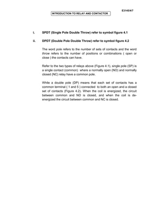 E3145/4/7
INTRODUCTION TO RELAY AND CONTACTOR
i. SPDT (Single Pole Double Throw) refer to symbol figure 4.1
ii. DPDT (Double Pole Double Throw) refer to symbol figure 4.2
The word pole refers to the number of sets of contacts and the word
throw refers to the number of positions or combinations ( open or
close ) the contacts can have.
Refer to the two types of relays above (Figure 4.1), single pole (SP) is
a single contact (common) where a normally open (NO) and normally
closed (NC) relay have a common pole.
While a double pole (DP) means that each set of contacts has a
common terminal ( 1 and 5 ) connected to both an open and a closed
set of contacts (Figure 4.2). When the coil is energized, the circuit
between common and NO is closed, and when the coil is de-
energized the circuit between common and NC is closed.
 