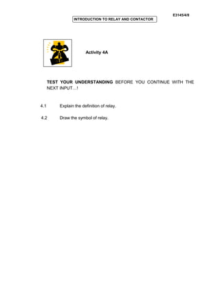 E3145/4/8
INTRODUCTION TO RELAY AND CONTACTOR
Activity 4A
TEST YOUR UNDERSTANDING BEFORE YOU CONTINUE WITH THE
NEXT INPUT…!
4.1 Explain the definition of relay.
4.2 Draw the symbol of relay.
 