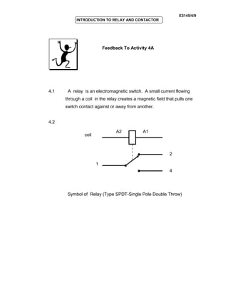 E3145/4/9
INTRODUCTION TO RELAY AND CONTACTOR
Feedback To Activity 4A
4.1 A relay is an electromagnetic switch. A small current flowing
through a coil in the relay creates a magnetic field that pulls one
switch contact against or away from another.
4.2
Symbol of Relay (Type SPDT-Single Pole Double Throw)
1
2
4
A2 A1
coil
 