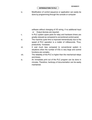 E3145/5/11
INTRODUCTION TO PLC
iv. Modification of control sequence or application can easily be
done by programming through the console or computer
software without changing of I/O wiring, if no additional Input
or Output devices are required.
v. In PLC system spare parts for relay and hardware timers are
greatly reduced as compared to conventional control panel.
vi. The machine cycle time is improved tremendously due to the
speed of PLC operation is a matter of milliseconds. Thus,
productivity increases.
vii. It cost much less compared to conventional system in
situations when the number of I/Os is very large and control
functions are complex.
viii. The reliability of the PLC is higher than the mechanical relays
and timers.
ix. An immediate print out of the PLC program can be done in
minutes. Therefore, hardcopy of documentation can be easily
maintained.
 