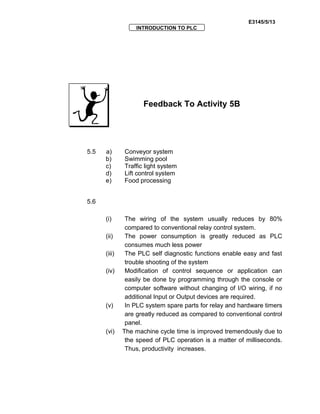 E3145/5/13
INTRODUCTION TO PLC
Feedback To Activity 5B
5.5 a) Conveyor system
b) Swimming pool
c) Traffic light system
d) Lift control system
e) Food processing
5.6
(i) The wiring of the system usually reduces by 80%
compared to conventional relay control system.
(ii) The power consumption is greatly reduced as PLC
consumes much less power
(iii) The PLC self diagnostic functions enable easy and fast
trouble shooting of the system
(iv) Modification of control sequence or application can
easily be done by programming through the console or
computer software without changing of I/O wiring, if no
additional Input or Output devices are required.
(v) In PLC system spare parts for relay and hardware timers
are greatly reduced as compared to conventional control
panel.
(vi) The machine cycle time is improved tremendously due to
the speed of PLC operation is a matter of milliseconds.
Thus, productivity increases.
 