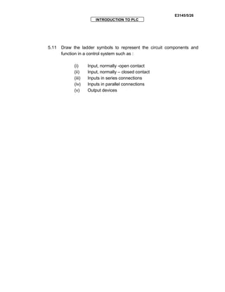 E3145/5/26
INTRODUCTION TO PLC
5.11 Draw the ladder symbols to represent the circuit components and
function in a control system such as :
(i) Input, normally -open contact
(ii) Input, normally – closed contact
(iii) Inputs in series connections
(iv) Inputs in parallel connections
(v) Output devices
 