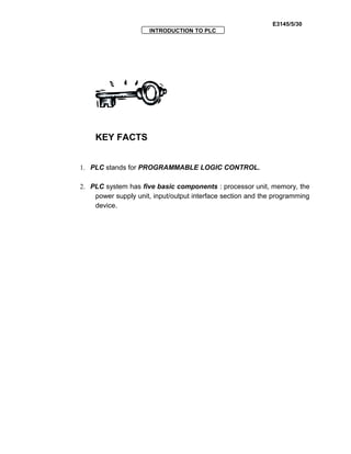 E3145/5/30
INTRODUCTION TO PLC
KEY FACTS
1. PLC stands for PROGRAMMABLE LOGIC CONTROL.
2. PLC system has five basic components : processor unit, memory, the
power supply unit, input/output interface section and the programming
device.
 