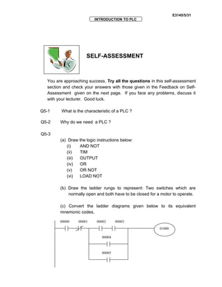 E3145/5/31
INTRODUCTION TO PLC
SELF-ASSESSMENT
You are approaching success. Try all the questions in this self-assessment
section and check your answers with those given in the Feedback on Self-
Assessment given on the next page. If you face any problems, discuss it
with your lecturer. Good luck.
Q5-1 What is the characteristic of a PLC ?
Q5-2 Why do we need a PLC ?
Q5-3
(a) Draw the logic instructions below:
(i) AND NOT
(ii) TIM
(iii) OUTPUT
(iv) OR
(v) OR NOT
(vi) LOAD NOT
(b) Draw the ladder rungs to represent: Two switches which are
normally open and both have to be closed for a motor to operate.
(c) Convert the ladder diagrams given below to its equivalent
mnemonic codes.
01000
00000 00001 00002 00003
00004
00005
 