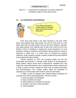 E3145/5/4
INTRODUCTION TO PLC
Figure 5.1 : It could also be an application as small as single PLC
controlling a single or some output service
5.2 PLC HISTORICAL BACKGROUND
PLCs were used mainly in the motor industries in the early 1970s
where they replaced large relay panels. Not only do PLCs take up much
lesser space than the relay system, they are also more reliable in operation
over longer periods. One important point to take note is that PLCs are very
flexible in terms of modifying or changing the control sequences. It is now
possible to change or modify the control system without having to connect or
disconnect a single wire. It is simply done by changing the program
(software), using a program console or graphic programming panel attached
to the programmer logic controller.
Industry demands on PLCs are increasing rapidly and this has
encouraged manufacturers to develop whole families of microprocessors-
based systems having various level of performance. Available PLCs now
range from small self-contained units to sophisticated modular systems with
a range of add-on function modules for tasks such as analog input/output
and communications. This modular system allows the expansion or
upgrading of a control system with minimum costs and interruption.
In 1968, a group of engineers from General Motors developed the
concept of PLC with an initial specification. The PLC must be :
1) Easy to program and reprogram
2) Easy to maintain and repair
3) More reliable in an industrial environment
4) Smaller in size than its relay equivalent
5) Cost-competitive
PLCs highly desireable in
a wide variety of industrial-
plant and process-control
application.
 