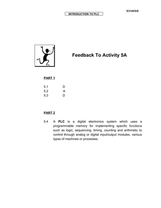 E3145/5/8
INTRODUCTION TO PLC
Feedback To Activity 5A
PART 1
5.1 D
5.2 A
5.3 D
PART 2
5.4 A PLC is a digital electronics system which uses a
programmable memory for implementing specific functions
such as logic, sequencing, timing, counting and arithmetic to
control through analog or digital input/output modules, various
types of machines or processes.
 