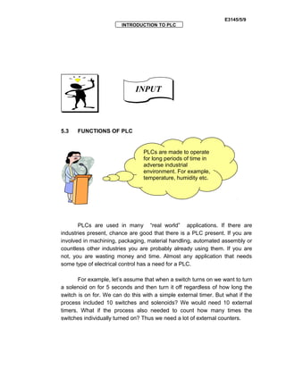 E3145/5/9
INTRODUCTION TO PLC
5.3 FUNCTIONS OF PLC
PLCs are used in many “real world” applications. If there are
industries present, chance are good that there is a PLC present. If you are
involved in machining, packaging, material handling, automated assembly or
countless other industries you are probably already using them. If you are
not, you are wasting money and time. Almost any application that needs
some type of electrical control has a need for a PLC.
For example, let’s assume that when a switch turns on we want to turn
a solenoid on for 5 seconds and then turn it off regardless of how long the
switch is on for. We can do this with a simple external timer. But what if the
process included 10 switches and solenoids? We would need 10 external
timers. What if the process also needed to count how many times the
switches individually turned on? Thus we need a lot of external counters.
INPUTINPUT
PLCs are made to operate
for long periods of time in
adverse industrial
environment. For example,
temperature, humidity etc.
 