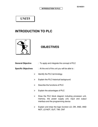 E3145/5/1
INTRODUCTION TO PLC
INTRODUCTION TO PLC
OBJECTIVES
General Objective : To apply and integrate the concept of PLC
Specific Objectives : At the end of the unit you will be able to :
 Identify the PLC terminology
 Explain the PLC historical background
 Describe the functions of PLC
 Explain the advantages of PLC
 Draw the PLC block diagram including processor unit,
memory, the power supply unit, input and output
interface and the programming device
 Explain and draw the logic function LD, OR, AND, AND
NOT, LD NOT, OUT, TIM, CNT
UNIT5
 