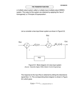 E3145/6/19
THE TRANSFER FUNCTION
a multiple output system called a multiple-input-multiple-output (MIMO)
system. The output of the system are obtained by applying the ‘law of
homogeneity’ or ‘Principle of Superposition’.
Let us consider a two-input linear system as shown in Figure 6.9.
Figure 6.9 : Block diagram of a two-input system
(Source : Katsuhiko Ogata (1990), Modern Control Engineering)
The response to the input R(s) is obtained by letting the disturbance
signal D(s) = 0. The corresponding block diagram is shown in Figure
6.9, which gives
CR(s) = )(
)( sR
sC acting alone with D(s) = 0
D(s)
_
)(1 sG )(2 sG
H(s)
R(s) C(s)
 