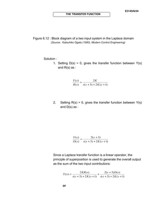 E3145/6/24
THE TRANSFER FUNCTION
Figure 6.12 : Block diagram of a two input system in the Laplace domain
(Source : Katsuhiko Ogata (1990), Modern Control Engineering)
Solution :
1. Setting D(s) = 0, gives the transfer function between Y(s)
and R(s) as :
)1(2)3(
2
)(
)(
+++
=
sKss
K
sR
sY
2. Setting R(s) = 0, gives the transfer function between Y(s)
and D(s) as :
)1(2)3(
)3(2
)(
)(
+++
+
=
sKss
s
sD
sY
Since a Laplace transfer function is a linear operator, the
principle of superposition is used to generate the overall output
as the sum of the two input contributions:
)1(2)3(
)()3(2
)1(2)3(
)(2
)(
+++
+
+
+++
=
sKss
sDs
sKss
sKR
sY
or
 