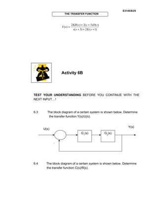 E3145/6/25
THE TRANSFER FUNCTION
)1(2)3(
)()3(2)(2
)(
+++
++
=
sKss
sDssKR
sY
Activity 6B
TEST YOUR UNDERSTANDING BEFORE YOU CONTINUE WITH THE
NEXT INPUT…!
6.3 The block diagram of a certain system is shown below. Determine
the transfer function Y(s)/U(s).
6.4 The block diagram of a certain system is shown below. Determine
the transfer function C(s)/R(s).
G1
(s) G2
(s)
U(s)
-
Y(s)
 