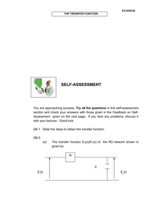 E3145/6/28
THE TRANSFER FUNCTION
SELF-ASSESSMENT
You are approaching success. Try all the questions in this self-assessment
section and check your answers with those given in the Feedback on Self-
Assessment given on the next page. If you face any problems, discuss it
with your lecturer. Good luck.
Q6-1 State the steps to obtain the transfer function.
Q6-2
(a) The transfer function E0(s)/E1(s) of the RC-network shown is
given by:
Eo
(t)Ei
(t)
R
C
 