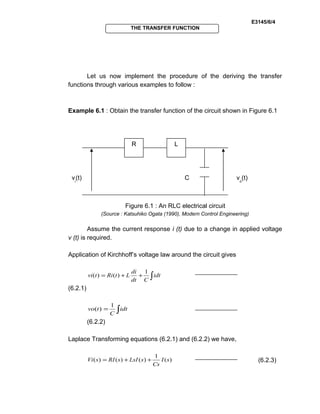 E3145/6/4
THE TRANSFER FUNCTION
Let us now implement the procedure of the deriving the transfer
functions through various examples to follow :
Example 6.1 : Obtain the transfer function of the circuit shown in Figure 6.1
Figure 6.1 : An RLC electrical circuit
(Source : Katsuhiko Ogata (1990), Modern Control Engineering)
Assume the current response i (t) due to a change in applied voltage
v (t) is required.
Application of Kirchhoff’s voltage law around the circuit gives
∫++= idt
Cdt
di
LtRitvi
1
)()(
(6.2.1)
∫= idt
C
tvo
1
)(
(6.2.2)
Laplace Transforming equations (6.2.1) and (6.2.2) we have,
)(
1
)()()( sI
Cs
sLsIsRIsVi ++= (6.2.3)
R L
C vo
(t)vi
(t)
 