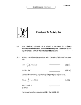 E3145/6/8
THE TRANSFER FUNCTION
Feedback To Activity 6A
6.1 The “transfer function” of a system is the ratio of Laplace
Transform of the output variable to the Laplace Transform of the
input variable with all the initial conditions zero.
6.2 Writing the differential equations with the help of Kirchhoff’s voltage
law
)(
1
)( tRiidt
C
tvi += ∫ (6.2.9)
)()( tRitvo = (6.2.10)
Laplace Transforming equations (6.2.9) and (6.2.10) we have,
)()(
1
)( sRIsI
Cs
sVi += (6.2.11)
)()( sRIsVo =
(6.2.12)
Hence we have from equations (6.2.11) and (6.2.12),
 