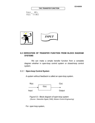 E3145/6/9
THE TRANSFER FUNCTION
RCs
RCs
sVi
sVo
+
=
1)(
)(
6.3 DERIVATION OF TRANSFER FUNCTION FROM BLOCK DIAGRAM
SYSTEMS
We can make a simple transfer function from a complete
diagram whether in open-loop control system or closed-loop control
system.
6.3.1 Open-loop Control System
A system without feedback is called an open-loop system.
Figure 6.3 : Block diagram of open-loop system
(Source : Katsuhiko Ogata (1990), Modern Control Engineering)
For open loop system,
INPUTINPUT
G(s)
R(s) C(s)
Input Output
 