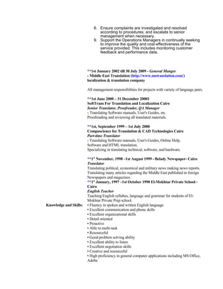 8. Ensure complaints are investigated and resolved
according to procedures; and escalate to senior
management when necessary.
9. Support the Operations Managers in continually seeking
to improve the quality and cost-effectiveness of the
service provided. This includes monitoring customer
feedback and performance data.
**1st January 2002 till 30 July 2009 - General Manger
- Middle East Translation (http://www.metranslation.com/)
localization & translation company
All management responsibilities for projects with variety of language pairs.
**1st June 2000 – 31 December 20001
SoftTrans For Translation and Localization Cairo
Senior Translator, Proofreader, QA Manager
- Translating Software manuals, User's Guides, etc.
Proofreading and reviewing all translated materials.
**1st, September 1999 – 1st July 2000
Compuscience for Translation & CAD Technologies Cairo
Part-time Translator
- Translating Software manuals, User's Guides, Online Help,
Software and HTML translation.
Specializing in translating technical, software, and hardware.
**1st
November, 1998 –1st August 1999 - Belady Newspaper- Cairo
Translator
Translating political, economical and military news making news reports.
Translating many articles regarding the Middle East published in foreign
Newspapers and magazines.
**1st
January, 1997 –1st October 1998 El-Mokhtar Private School -
Cairo
English Teacher
Teaching English syllabus, language and grammar for students of El-
Mokhtar Private Prep school.
Knowledge and Skills: • Fluency in spoken and written English language
• Excellent communication and phone skills
• Excellent organizational skills
• Detail oriented
• Proactive
• Able to multi-task
• Resourceful
• Good problem solving ability
• Excellent ability to listen
• Excellent negotiation skills
• Creative and resourceful
• High proficiency in general computer applications including MS Office,
Adobe
 
