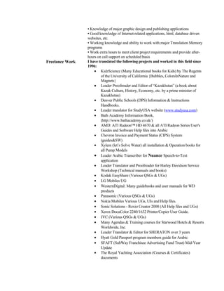 • Knowledge of major graphic design and publishing applications
• Good knowledge of Internet related applications, html, database driven
websites, etc.
• Working knowledge and ability to work with major Translation Memory
programs
• Work extra hours to meet client project requirements and provide after-
hours on call support on scheduled basis
Freelance Work I have translated the following projects and worked in this field since
1996:
• KidzScience (Many Educational books for Kids) by The Regents
of the University of California {Bubbles, ColorsInNature and
Magnets}
• Leader Proofreader and Editor of “Kazakhstan” (a book about
Kazak Culture, History, Economy, etc. by a prime minister of
Kazakhstan)
• Denver Public Schools (DPS) Information & Instructions
Handbooks.
• Leader translator for StudyUSA website (www.studyusa.com)
• Bath Academy Information Book,
(http://www.bathacademy.co.uk/)
• AMD: ATI Radeon™ HD 4670 & all ATI Radeon Series User's
Guides and Software Help files into Arabic
• Chevron Invoice and Payment Status (CIPS) System
(guides&SW)
• Xylem (let’s Solve Water) all installation & Operation books for
all Pump Models
• Leader Arabic Transcriber for Nuance Speech-to-Text
application
• Leader Translator and Proofreader for Harley Davidson Service
Workshop (Technical manuals and books)
• Kodak EasyShare (Various QSGs & UGs)
• LG Mobiles UG
• WesternDigital: Many guidebooks and user manuals for WD
products
• Panasonic (Various QSGs & UGs)
• Nokia Mobiles Various UGs, UIs and Help files.
• Sonic Solutions - Roxio Creator 2008 (All Help files and UGs)
• Xerox DocuColor 2240/1632 Printer/Copier User Guide.
• JVC (Various QSGs & UGs)
• Many Agendas & Training courses for Starwood Hotels & Resorts
Worldwide, Inc.
• Leader Translator & Editor for SHERATON over 3 years
• Hyatt Gold Passport program members guide for Arabic
• SFAFT (SubWay Franchisee Advertising Fund Trust) Mid-Year
Update
• The Royal Yachting Association (Courses & Certificates)
documents
 