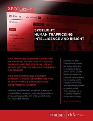 SPOTLIGHT:
HUMAN TRAFFICKING
INTELLIGENCE AND INSIGHT
CAN ADVANCED COGNITIVE-COMPUTING
BASED ANALYTICS BE USED TO QUICKLY
ORGANIZE AND PROVIDE INTELLIGENCE
WITHIN THE CHAOTIC ONLINE COMMERCIAL
SEX MARKET?
CAN THIS TECHNOLOGY BE SMART
ENOUGH TO REVEAL INFORMATION THAT
IS INTENTIONALLY CONCEALED AND
CONSTANTLY CHANGING?
Spotlight was conceived with these questions in
mind and built to support the investigative efforts
of law enforcement to find child sex trafficking
victims on the Internet.
Spotlight has been
a tremendous asset to
our human trafficking
investigations. Being
able to work a specific
region and search for
a specific name, assisted
me in locating ads for
a 16-year-old runaway
who was being trafficked
across two states.
Those ads have led us
to identify additional
victims and suspects.
DETECTIVE FROM ARIZONA
 