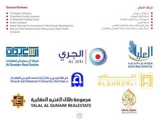 11
ÃÃ Al-Saedan Company
ÃÃ Olaya Real-Estate Company
ÃÃ Al Abdullatif Holding Group
ÃÃ Al Jeri Company
ÃÃ Daleel Aljazirah for Investment & Real-Estate Development
ÃÃ Mousa & Adel Mohammed Al-Mousa Sons' Real-Estate
Company
ÃÃ‫سعيدان‬ ‫ال‬ ‫شركة‬
ÃÃ‫العقارية‬ ‫العليا‬ ‫شركة‬
ÃÃ‫القابضة‬ ‫عبداللطيف‬ ‫آل‬ ‫مجموعة‬
ÃÃ‫الجري‬ ‫شركة‬
ÃÃ‫العقاري‬ ‫والتطوير‬ ‫لإلستثمار‬ ‫الجزيرة‬ ‫دليل‬
ÃÃ‫للعقارات‬ ‫الموسى‬ ‫محمد‬ ‫أبناء‬ ‫وعادل‬ ‫موسى‬ ‫شركة‬
‫النجاح‬ ‫شركاء‬Success Partners
 