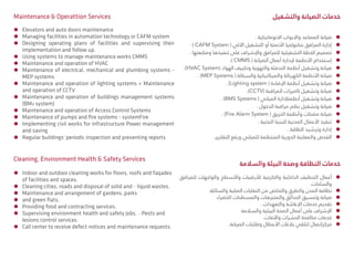ÃÃ. ‫االتوماتيكية‬ ‫واالبواب‬ ‫المصاعد‬ ‫صيانة‬
ÃÃ) CAFM System ( ‫اآللي‬ ‫التشغيل‬ ‫أو‬ ‫األتمتة‬ ‫بتكنولجيا‬ ‫المرافق‬ ‫إدارة‬
ÃÃ. ‫ومتابعتها‬ ‫تنفيذها‬ ‫على‬ ‫واإلشراف‬ ‫للمرافق‬ ‫التشغيلية‬ ‫الخطة‬ ‫تصميم‬
ÃÃ.) CMMS ( ‫الصيانة‬ ‫أعمال‬ ‫إلدارة‬ ‫األنظمة‬ ‫إستخدام‬
ÃÃ.)HVAC System( ‫الهواء‬ ‫وتكييف‬ ‫والتهوية‬ ‫التدفئة‬ ‫أنظمة‬ ‫وتشغيل‬ ‫صيانة‬
ÃÃ. )MEP Systems ( ‫والسباكة‬ ‫والميكانيكية‬ ‫الكهربائة‬ ‫األنظمة‬ ‫صيانة‬
ÃÃ. )Lighting system ( ‫اإلضاءة‬ ‫أنظمة‬ ‫وتشغيل‬ ‫صيانة‬
ÃÃ.)CCTV( ‫المراقبة‬ ‫كاميرات‬ ‫وتشغيل‬ ‫صيانة‬
ÃÃ. )BMS Systems ( ‫المباني‬ ‫أنظمةإدارة‬ ‫وتشغيل‬ ‫صيانة‬
ÃÃ. ‫الدخول‬ ‫مراقبة‬ ‫نظم‬ ‫وتشغيل‬ ‫صيانة‬
ÃÃ. )Fire Alarm System ( ‫الحريق‬ ‫وأنظمة‬ ‫مضخات‬ ‫صيانة‬
ÃÃ. ‫التحتية‬ ‫للبنية‬ ‫المدنية‬ ‫األعمال‬ ‫تنفيذ‬
ÃÃ. ‫الطاقة‬ ‫وترشيد‬ ‫إدارة‬
ÃÃ.‫التقارير‬ ‫ورفع‬ ‫للمباني‬ ‫المنتظمة‬ ‫الدورية‬ ‫والمعاينة‬ ‫الفحص‬
‫والسالمة‬ ‫البيئة‬ ‫وصحة‬ ‫النظافة‬ ‫خدمات‬
ÃÃ‫للمرافق‬ ‫والواجهات‬ ‫واألسطح‬ ‫لألرضيات‬ ‫والخارجية‬ ‫الداخلية‬ ‫التنظيف‬ ‫أعمال‬
.‫والساحات‬
ÃÃ.‫والسائلة‬ ‫الصلبة‬ ‫النفايات‬ ‫من‬ ‫والتخلص‬ ‫والطرق‬ ‫المدن‬ ‫نظافة‬
ÃÃ‫الخضراء‬ ‫والمسطحات‬ ‫والمتنزهات‬ ‫الحدائق‬ ‫وتنسيق‬ ‫صيانة‬
ÃÃ. ‫والتعهدات‬ ‫اإلعاشة‬ ‫خدمات‬ ‫تقديم‬
ÃÃ.‫والسالمة‬ ‫البيئية‬ ‫الصحة‬ ‫أعمال‬ ‫على‬ ‫اإلشراف‬
ÃÃ.‫واألفات‬ ‫الحشرات‬ ‫مكافحة‬ ‫خدمات‬
ÃÃ.‫الصيانة‬ ‫وطلبات‬ ‫األعطال‬ ‫بالغات‬ ‫لتلقي‬ ‫مركزإتصال‬
ÃÃ Elevators and auto doors maintenance
ÃÃ Managing facilities in automation technology or CAFM system
ÃÃ Designing operating plans of facilities and supervising their
implementation and follow up.
ÃÃ Using systems to manage maintenance works CMMS
ÃÃ Maintenance and operation of HVAC
ÃÃ Maintenance of electrical, mechanical and plumbing systems -
MEP systems
ÃÃ Maintenance and operation of lighting systems + Maintenance
and operation of CCTV
ÃÃ Maintenance and operation of buildings management systems
(BM5 system)
ÃÃ Maintenance and operation of Access Control Systems
ÃÃ Maintenance of pumps and fire systems - systemFire
ÃÃ Implementing civil works for infrastructure Power management
and saving
ÃÃ Regular buildings' periodic inspection and presenting reports
Cleaning, Environment Health & Safety Services
ÃÃ Indoor and outdoor cleaning works for floors, roofs and faqades
of facilities and spaces.
ÃÃ Cleaning cities, roads and disposal of solid and 0 liquid wastes.
ÃÃ Maintenance and arrangement of gardens, parks
ÃÃ and green flats.
ÃÃ Providing food and contracting services.
ÃÃ Supervising environment health and safety jobs. 0 Pests and
lesions control services.
ÃÃ Call center to receive defect notices and maintenance requests.
Maintenance & Operattion Services ‫والتشغيل‬ ‫الصيانة‬ ‫خدمات‬
 