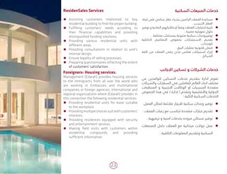 23
‫السكنية‬ ‫المبيعات‬ ‫خدمات‬
ÃÃ‫إيجاد‬ ‫على‬ ‫سكني‬ ‫عقار‬ ‫بشراء‬ ‫الراغبين‬ ‫العمالء‬ ‫مساعدة‬
. ‫األنسب‬ ‫العقار‬
ÃÃ‫توفير‬ ‫و‬ ‫المادية‬ ‫إلمكانياتهم‬ ً‫وفقا‬ ‫العمالء‬ ‫احتياجات‬ ‫تلبية‬
. ‫مميزة‬ ‫تمويليه‬ ‫حلول‬
ÃÃ. ‫مختلفة‬ ‫بمساحات‬ ‫متنوعة‬ ‫سكنية‬ ‫توفيروحدات‬
ÃÃ‫الداخلية‬ ‫التصاميم‬ ‫بخصوص‬ ‫االستشارات‬ ‫تقديم‬
. ‫للوحدات‬
ÃÃ. ‫البيع‬ ‫عمليات‬ ‫قانونية‬ ‫ضمان‬
ÃÃ‫كافة‬ ‫من‬ ‫العمالء‬ ‫رضى‬ ‫مدى‬ ‫تعكس‬ ‫استبيانات‬ ‫إجراء‬
. ‫الشرائح‬
‫االجانب‬ ‫تسكين‬ ‫و‬ ‫الشركات‬ ‫خدمات‬
‫من‬ ‫للوافدين‬ ‫التسكين‬ ‫خدمات‬ ‫بتقديم‬ ‫ادارة‬ ‫تقوم‬
‫والشركات‬ ‫السفارات‬ ‫في‬ ‫للعاملين‬ ‫العالم‬ ‫انحاء‬ ‫مختلف‬
‫المنظمات‬ ‫و‬ ‫االجنبية‬ ‫الوكاالت‬ ‫او‬ ‫الجنسيات‬ ‫متعددة‬
‫الخصوص‬ ‫هذا‬ ‫في‬ ) ‫إدارة‬ ( ‫وتقدم‬ ‫واالقليمية‬ ‫الدولية‬
: ‫التالية‬ ‫السكنية‬ ‫الخدمات‬
ÃÃ.‫العمل‬ ‫لمكان‬ ‫مالئمة‬ ‫لاليجار‬ ‫سكنية‬ ‫وحدات‬ ‫توفير‬
ÃÃ. ‫العمالء‬ ‫رغبات‬ ‫مع‬ ‫تتناسب‬ ‫متعددة‬ ‫خيارات‬ ‫تقديم‬
ÃÃ. ‫ترفيهية‬ ‫و‬ ‫امنية‬ ‫بخدمات‬ ‫مزوده‬ ‫مساكن‬ ‫توفير‬
ÃÃ‫المجمعات‬ ‫داخل‬ ‫العمالء‬ ‫مع‬ ‫ميدانية‬ ‫جوالت‬ ‫عمل‬
. ‫الكافية‬ ‫المعلومات‬ ‫وتقديم‬ ‫السكنية‬
ResidenSales Services
ÃÃ Assisting customers interested to buy
residential building to find the proper building.
ÃÃ Fulfilling customers' needs according to
their financial capabilities and providing
distinguished funding solutions.
ÃÃ Providing various residential units with
different areas.
ÃÃ Providing consultations in relation to unit's
internal design.
ÃÃ Ensure legality of selling processes.
ÃÃ Preparing questionnaires reflecting the extent
of customers' satisfaction.
Foreigners› Housing services.
Management (Edarah) provides housing services
to the immigrants from all over the world who
are working in Embassies and multinational
companies or foreign agencies, international and
regional organizations where (Edarah) provides in
this connection the following residential services:
ÃÃ Providing residential units for lease suitable
to the workplace.
ÃÃ Providingmultiplechoicessuitwithcustomers'
interests.
ÃÃ Providing residences equipped with security
and entertainment services.
ÃÃ Making field visits with customers within
residential compounds and providing
sufficient information.
 