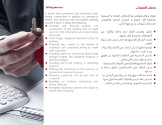 Selling services
It enters into commercial and residential lands
selling transactions in addition to commercial
towers and buildings and real-estates yielding
income in which it tracks the following:
ÃÃ Technical and financial analysis and
assessment of the building and to make
sure that the information are correct before
offering it.
ÃÃ To fix targets categories interested to buy the
building.
ÃÃ Providing best means to the owners of
individuals and companies aiming to create
their customers.
ÃÃ Providing advice on commercial real-estates
through experts and preparing financial &
technical analysis.
ÃÃ Including real-estate projects in marketing
channels.
ÃÃ Offering the real-estate to the investors in
modern and innovated manners.
ÃÃ Preparing marketing and ad plan and its
timetable.
ÃÃ Providing old buildings overhauling plan
before their sale.
ÃÃ Managing negotiation process with buyer on
behalf of the company.
‫المبيعات‬ ‫خدمات‬
‫السكنية‬ ‫و‬ ‫التجارية‬ ‫لالراضي‬ ‫بيع‬ ‫صفقات‬ ‫بابرام‬ ‫تقوم‬
‫والعقارات‬ ‫التجارية‬ ‫المباني‬ ‫و‬ ‫االبراج‬ ‫الى‬ ‫باالضافة‬
: ‫االتي‬ ‫فيها‬ ‫يتتبع‬ ‫والت‬ ‫للدخل‬ ‫المدرة‬
ÃÃ‫من‬ ‫والتأكد‬ ‫وماليا‬ ‫فنيا‬ ‫العقار‬ ‫وتقييم‬ ‫تحليل‬
. ‫عرضها‬ ‫قبل‬ ‫الصحيحة‬ ‫المعلومات‬
ÃÃ‫شراء‬ ‫في‬ ‫ترغب‬ ‫التي‬ ‫المستهدفة‬ ‫الشرائح‬ ‫تحديد‬
. ‫العقار‬
ÃÃ‫والشركات‬ ‫األفراد‬ ‫من‬ ‫للمالك‬ ‫السبل‬ ‫أفضل‬ ‫توفير‬
. ‫عمالئهم‬ ‫إيجاد‬ ‫بهدف‬
ÃÃ‫طريق‬ ‫عن‬ ‫التجارية‬ ‫العقارات‬ ‫في‬ ‫المشورة‬ ‫تقديم‬
. ‫وفني‬ ‫مالي‬ ‫تحليل‬ ‫وعمل‬ ‫خبراء‬
ÃÃ. ‫التسويقية‬ ‫القنوات‬ ‫في‬ ‫العقارية‬ ‫المشاريع‬ ‫إدراج‬
ÃÃ‫و‬ ‫حديثة‬ ‫بطرق‬ ‫المستثمرين‬ ‫على‬ ‫العقار‬ ‫عرض‬
. ‫مبتكرة‬
ÃÃ. ‫لها‬ ‫الزمني‬ ‫والجدول‬ ‫واالعالن‬ ‫التسويق‬ ‫خطة‬ ‫اعداد‬
ÃÃ. ‫بيعها‬ ‫قبل‬ ‫القديمة‬ ‫العقارات‬ ‫لترميم‬ ‫خطة‬ ‫تقديم‬
ÃÃ. ‫المالك‬ ‫عن‬ ‫نيابة‬ ‫المشتري‬ ‫مع‬ ‫التفاوض‬ ‫عملية‬ ‫إدارة‬
 