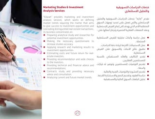 27
‫التسويقية‬ ‫الدراسات‬ ‫خدمات‬
‫االستثماري‬ ‫والتحليل‬
‫والتحليل‬ ‫التسويقية‬ ‫الدراسات‬ ‫خدمات‬ ”‫“إدارة‬ ‫تقدم‬
‫السوق‬ ‫توجهات‬ ‫تحديد‬ ‫على‬ ‫تعمل‬ ‫والتي‬ ‫اإلستثماري‬
‫اإلستمارية‬ ‫الفرص‬ ‫إنجاح‬ ‫إلى‬ ‫يهدف‬ ‫الذي‬ ‫األمر‬ ‫المتطلبة‬
: ‫على‬ ‫أعمالها‬ ‫وترتكز‬ ‫المتميزة‬ ‫العقارية‬ ‫الصفقات‬ ‫وعقد‬
ÃÃ‫االستثمارية‬ ‫للفرص‬ ‫تحليلية‬ ‫وأبحاث‬ ‫دراسة‬ ‫عمل‬
. ‫المحتملة‬
ÃÃ. ‫الدراسات‬ ‫دقة‬ ‫لزيادة‬ ‫الالزمة‬ ‫االستبيانات‬ ‫عمل‬
ÃÃ‫الفرص‬ ‫على‬ ‫والتسويق‬ ‫األبحاث‬ ‫نتائج‬ ‫تطبيق‬
.‫االستثمارية‬
ÃÃ‫بالنسبة‬ ‫المستقبلي‬ ‫والعائد‬ ‫التكاليف‬ ‫تقدير‬
. ‫العقاريين‬ ‫للمستثمرين‬
ÃÃ‫خيارات‬ ‫له‬ ‫وتوفير‬ ‫للمستثمرين‬ ‫التوصيات‬ ‫تقديم‬
. ‫واسعة‬
ÃÃ. ‫والمالية‬ ‫الفنية‬ ‫والتوصيات‬ ‫المشورة‬ ‫تقديم‬
ÃÃ. ‫الالزمة‬ ‫واالستشارة‬ ‫النصح‬ ‫وتقديم‬ ‫العقود‬ ‫دراسة‬
ÃÃ‫والمستقبلية‬ ‫الحالية‬ ‫السوق‬ ‫اتجاهات‬ ‫تحليل‬
Marketing Studies & Investment
Analysis Services
"Edarah” provides marketing and investment
analysis services, which works on defining
market trends requiring the matter that aims
to give success to investment opportunities and
concluding distinguished real-estate transactions,
its business concentrates on:
ÃÃ Preparing analytical study and researches for
potential investment opportunities.
ÃÃ Making the necessary questionnaire to
increase studies accuracy.
ÃÃ Applying research and marketing results to
investment opportunities.
ÃÃ Estimating costs and future return for real-
estate investors.
ÃÃ Providing recommendation and wide choices
to the investors.
ÃÃ Providing technical and financial advice and
recommendations.
ÃÃ Contracts study and providing necessary
advice and consultation.
ÃÃ Analyzing current and future market trends.
 