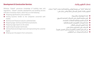 Development & Construction Services
Whereas "Edarah” possesses knowledge of building laws and
regulations, “Edarah" provides development and building services
with best innovative means, which focus on the following:
ÃÃ Preparing specifications and conditions.
ÃÃ Inviting business tender to the companies concerned with
market.
ÃÃ Technical and financial study for submitted bids.
ÃÃ Preparing legal, technical and financial procedures.
ÃÃ Preparing stage reports to the owner.
ÃÃ Supervising the project technically.
ÃÃ Solving financial and legal issues and representing the customer
legally.
ÃÃ ßTaking over the projects from contractors.
‫والبناء‬ ‫التطوير‬ ‫خدمات‬
‫خدمات‬ ”‫“إدارة‬ ‫تقدم‬ ‫البناء‬ ‫وأنظمة‬ ‫لقوانين‬ ‫معرفة‬ ‫من‬ ”‫“إدارة‬ ‫تملكه‬ ‫لما‬
: ‫على‬ ‫ترتكز‬ ‫والتي‬ ‫ا‬ً‫إبتكار‬ ‫الوسائل‬ ‫بأفضل‬ ‫والبناء‬ ‫التطوير‬
ÃÃ. ‫والشروط‬ ‫المواصفات‬ ‫اعداد‬
ÃÃ. ‫بالسوق‬ ‫المختصة‬ ‫الشركات‬ ‫على‬ ‫العمل‬ ‫مناقصة‬ ‫طرح‬
ÃÃ. ‫المقدمة‬ ‫للعطاءات‬ ‫والمالية‬ ‫الفنية‬ ‫الدراسة‬
ÃÃ. ‫والمالية‬ ‫الفنية‬ ‫و‬ ‫القانونية‬ ‫اإلجراءات‬ ‫اعداد‬
ÃÃ. ‫للمالك‬ ‫المرحلي‬ ‫التقرير‬ ‫اعداد‬
ÃÃ. ‫فني‬ ‫بشكل‬ ‫المشروع‬ ‫على‬ ‫االشراف‬
ÃÃ. ً‫قانونيا‬ ‫العميل‬ ‫وتمثيل‬ ‫القانونية‬ ‫و‬ ‫المالية‬ ‫المسائل‬ ‫حل‬
ÃÃ. ‫المقاولين‬ ‫من‬ ‫المشروعات‬ ‫استالم‬
 