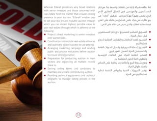 33
‫كبار‬ ‫مع‬ ‫ا‬ ً‫جد‬ ‫واسعة‬ ‫عالقات‬ ‫من‬ ‫إدارة‬ ‫شركة‬ ‫تملكه‬ ‫لما‬
‫األمر‬ ‫العقاري‬ ‫المجال‬ ‫في‬ ‫والمهتمين‬ ‫المستثمرين‬
‫من‬ ”‫“ادارة‬ ‫تمكنك‬ , ‫لمزادك‬ ‫ا‬ً‫قوي‬ ‫ا‬ً‫حضور‬ ‫يضمن‬ ‫الذي‬
‫اعلى‬ ‫على‬ ‫خالله‬ ‫من‬ ‫لتحصل‬ ‫علني‬ ‫مزاد‬ ‫في‬ ‫عقارك‬ ‫بيع‬
: ‫االتي‬ ‫على‬ ‫خالله‬ ‫من‬ ‫تحرص‬ ‫والذي‬ ‫لعقارك‬ ‫ممكنة‬ ‫قيمة‬
ÃÃ‫المستثمرين‬ ‫كبار‬ ‫لدى‬ ‫للمشروع‬ ‫المباشر‬ ‫التسويق‬
. ‫المزاد‬ ‫اعمال‬ ‫قبل‬
ÃÃ‫النجاح‬ ‫العقارية‬ ‫والتكتالت‬ ‫التحالفات‬ ‫لعقد‬ ‫التنسيق‬
. ‫البيع‬ ‫عملية‬
ÃÃ‫العامة‬ ‫الدعوات‬ ‫وارسال‬ ‫التسويقية‬ ‫للحملة‬ ‫التنسيق‬
. ‫قوي‬ ‫حضور‬ ‫لضمان‬ ‫المزاد‬ ‫قبل‬ ‫والخاصة‬
ÃÃ‫الرئيسية‬ ‫القاعات‬ ‫في‬ ‫المزاد‬ ‫القامة‬ ‫التحضير‬
. ‫به‬ ‫المتعلقة‬ ‫االمور‬ ‫كافة‬ ‫وتنظيم‬
ÃÃ‫التحكم‬ ‫على‬ ‫يحافظ‬ ‫بما‬ ‫وأحكامة‬ ‫البيع‬ ‫شروط‬ ‫وضع‬
. ‫المزاد‬ ‫طوال‬ ‫بالعقار‬
ÃÃ‫الدارة‬ ‫التقنية‬ ‫والبرامج‬ ‫الفنية‬ ‫التجهيزات‬ ‫توفير‬
. ‫المزاد‬ ‫في‬ ‫البيع‬ ‫عملية‬
Whereas Edarah possesses very broad relations
with senior investors and those concerned with
real-estate field the matter that ensures strong
presence to your auction. "Edarah" enables you
to sell your real-estate in public auction through
which you can obtain highest possible value to
your real-estate through which it adheres to the
following:
ÃÃ Project’s direct marketing to senior investors
prior auction jobs.
ÃÃ Coordination to conclude real-estate alliances
and coalitions to give success to sale process.
ÃÃ Arranging marketing campaign and sending
public and private invitations before auction
to ensure strong presence.
ÃÃ Preparation for conducting auction in main
sectors and organizing all matters related
there to.
ÃÃ Setting selling terms and conditions to
maintain real-estate control during auction.
ÃÃ Providing technical equipments and technical
programs to manage selling process in the
auction.
 