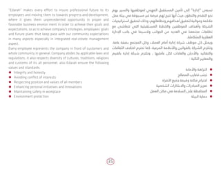 35
“Edarah” makes every effort to insure professional future to its
employees and moving them to towards progress and development,
where it gives them unprecedented opportunity in proper and
favorable business environ­ment in order to achieve their goals and
expectations, so as to achieve company's strategies, employees’ goals
and future plans that keep pace with our community expectations
in many aspects especially in integrated real-estate management
aspect.
Every employee represents the company in front of customers and
whole community in general. Company abides by applicable laws and
regulations, it also respects diversity of cultures, traditions, religions
and customs of its all personnel, also Edarah ensure the following
values and standards:
ÃÃ Integrity and honesty
ÃÃ Avoiding conflict of interests
ÃÃ Respecting position and values of all members
ÃÃ Enhancing personal initiatives and innovations
ÃÃ Maintaining safety in workplace
ÃÃ Environment protection
‫بهم‬ ‫والسير‬ ‫لموظفيها‬ ‫المهني‬ ‫المستقبل‬ ‫تأمين‬ ‫إلى‬ “‫”إدارة‬ ‫تسعى‬
‫عمل‬ ‫بيئة‬ ‫في‬ ‫مسبوقة‬ ‫غير‬ ‫فرصة‬ ‫لهم‬ ‫تتيح‬ ‫أنها‬ ‫حيث‬ ،‫والتطور‬ ‫التقدم‬ ‫نحو‬
‫استراتيجيات‬ ‫لتحقيق‬ ‫وذلك‬ ،‫وتطلعاتهم‬ ‫أهدافهم‬ ‫لتحقيق‬ ‫ومواتية‬ ‫مالئمة‬
‫مع‬ ‫تتماشى‬ ‫التي‬ ‫المستقبلية‬ ‫والخطط‬ ‫الموظفين‬ ‫وأهداف‬ ‫الشركة‬
‫اإلدارة‬ ‫جانب‬ ‫في‬ ‫والسيما‬ ‫الجوانب‬ ‫من‬ ‫العديد‬ ‫في‬ ‫مجتمعنا‬ ‫تطلعات‬
.‫المتكاملة‬ ‫العقارية‬
.‫عامة‬ ‫بصفة‬ ‫المجتمع‬ ‫وكل‬ ‫العمالء‬ ‫أمام‬ ‫إدارة‬ ‫شركة‬ ‫موظف‬ ‫كل‬ ‫ويمثل‬
‫الثقافات‬ ‫اختالف‬ ‫تحترم‬ ‫كما‬ ،‫المرعية‬ ‫واألنظمة‬ ‫بالقوانين‬ ‫الشركة‬ ‫وتلتزم‬
‫بالقيم‬ ‫إدارة‬ ‫شركة‬ ‫وتلتزم‬ , ‫عامليها‬ ‫لكل‬ ‫والعادات‬ ‫واألديان‬ ‫والتقاليد‬
: ‫التالية‬ ‫والمعايير‬
ÃÃ‫واألمانة‬ ‫النزاهة‬
ÃÃ‫المصالح‬ ‫تضارب‬ ‫تجنب‬
ÃÃ‫األفراد‬ ‫جميع‬ ‫وقيمة‬ ‫مكانة‬ ‫احترام‬
ÃÃ‫الشخصية‬ ‫واالبتكارات‬ ‫المبادرات‬ ‫تعزيز‬
ÃÃ‫العمل‬ ‫مكان‬ ‫في‬ ‫السالمة‬ ‫على‬ ‫المحافظة‬
ÃÃ‫البيئة‬ ‫حماية‬
 