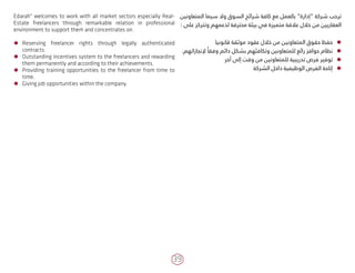 39
Edarah" welcomes to work with all market sectors especially Real-
Estate freelancers through remarkable relation in professional
environment to support them and concentrates on:
ÃÃ Reserving freelancer rights through legally authenticated
contracts.
ÃÃ Outstanding incentives system to the freelancers and rewarding
them permanently and according to their achievements.
ÃÃ Providing training opportunities to the freelancer from time to
time.
ÃÃ Giving job opportunities within the company.
‫المتعاونين‬ ‫سيما‬ ‫وال‬ ‫السوق‬ ‫شرائح‬ ‫كافة‬ ‫مع‬ ‫بالعمل‬ "‫"إدارة‬ ‫شركة‬ ‫ترحب‬
: ‫على‬ ‫وتتركز‬ ‫لدعمهم‬ ‫محترفة‬ ‫بيئة‬ ‫في‬ ‫متميزة‬ ‫عالقة‬ ‫خالل‬ ‫من‬ ‫العقاريين‬
ÃÃ‫قانونيا‬ ‫موثقة‬ ‫عقود‬ ‫خالل‬ ‫من‬ ‫المتعاونين‬ ‫حقوق‬ ‫حفظ‬
ÃÃ.‫إلنجازاتهم‬ ً‫وفقا‬ ‫دائم‬ ‫بشكل‬ ‫وتكافئهم‬ ‫للمتعاونين‬ ‫رائع‬ ‫حوافز‬ ‫نظام‬
ÃÃ‫آخر‬ ‫إلى‬ ‫وقت‬ ‫من‬ ‫للمتعاونين‬ ‫تدريبية‬ ‫فرص‬ ‫توفير‬
ÃÃ‫الشركة‬ ‫داخل‬ ‫الوظيفية‬ ‫الفرص‬ ‫إتاحة‬
 