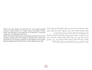 41
‫وذلك‬ ” ‫نموا‬ ‫األسرع‬ ‫“الشركة‬ ‫جائزة‬ ‫على‬ ‫إدارة‬ ‫حصلت‬ ‫واحدة‬ ‫سنة‬ ‫بظرف‬
‫بفضل‬ ً‫وأيضا‬ ‫ريال‬ ‫مليار‬ 4 ‫قيمتها‬ ‫تعدت‬ ‫التي‬ ‫الضخمة‬ ‫عقودها‬ ‫بفضل‬
.‫قياسية‬ ‫زمنية‬ ‫وبمدة‬ ‫كبير‬ ‫بشكل‬ ‫المملكة‬ ‫في‬ ‫فروعها‬ ‫توسع‬
‫للشركة‬ ‫التنفيذي‬ ‫الرئيس‬ ‫جائزة‬ ‫على‬ ‫الدهمشي‬ ‫سعود‬ ‫السيد‬ ‫حصل‬ ‫حيث‬
‫الذي‬ ‫التنفيذيين‬ ‫الرؤساء‬ ‫ألفضل‬ CEO ‫جوائز‬ ‫ضمن‬ ‫في‬ ً‫نموا‬ ‫األسرع‬
‫ألفضل‬ ‫بزنس‬ ‫أريبيان‬ ‫ومجلة‬ CEO ‫لمجلة‬ ‫الناشرة‬ ITP ‫شركة‬ ‫نظمته‬
.2014 ‫لعام‬ ‫السعودية‬ ‫العربية‬ ‫المملكة‬ ‫في‬ ‫التنفيذيين‬ ‫الرؤساء‬
Within one year Edarah has obtained the “more speed growing
company" award thanks to its huge contracts exceeded 4 billion
Riyals also regarding to the expansion of its branches in the kindly
sizably and .in standard period of time
Where Mr. Saud Al-Dahmashi has obtained the Award of CEO of more
growing company within CEO awards to the best CEOs, which was
organized by UP Company publisher of CEO Magazine and Arabian
Business Magazine to the best CEOs in Saudi Arabia for year 2014
 