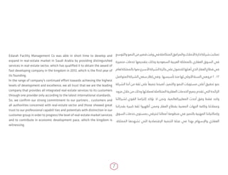 7
Edarah Facility Management Co was able in short time to develop and
expand in real-estate market in Saudi Arabia by providing distinguished
services in real-estate sector, which has qualified it to obtain the award of
fast developing company in the kingdom in 2013, which is the first year of
its founding.
In the range of company's continued effort towards achieving the highest
levels of development and excellence, we all trust that we are the leading
company that provides all integrated real-estate services to its customers
through one provider only according to the latest international standards.
So, we confirm our strong commitment to our partners , customers and
all authorities concerned with real-estate sector and those showed great
trust to our professional capabili­ties and potentials with distinction in our
customer group in order to progress the level of real-estate market services
and to contribute in economic development pace, which the kingdom is
witnessing.
‫والتوسع‬‫النمو‬‫من‬‫قصير‬‫وقت‬‫في‬‫المتكاملة‬‫والمرافق‬‫األمالك‬‫ادارة‬‫شركة‬‫تمكنت‬
‫متميزة‬ ‫خدمات‬ ‫بتقديمها‬ ‫وذلك‬ ‫السعودية‬ ‫العربية‬ ‫بالمملكة‬ ‫العقاري‬ ‫السوق‬ ‫في‬
‫لعام‬‫بالمملكة‬‫نموا‬‫األسرع‬‫الشركة‬‫جائزة‬‫على‬‫للحصول‬‫أهلها‬‫الذي‬‫العقار‬‫قطاع‬‫في‬
‫المتواصل‬‫الشركة‬‫سعي‬‫إطار‬‫وفي‬.‫تأسيسها‬‫منذ‬‫لها‬‫األولى‬‫السنة‬‫وهي‬‫م‬2013
‫الشركة‬ ‫أننا‬ ‫من‬ ‫ثقة‬ ‫على‬ ً‫جميعا‬ ‫أصبحنا‬ ،‫والتميز‬ ‫النمو‬ ‫مستويات‬ ‫أعلى‬ ‫تحقيق‬ ‫نحو‬
‫مزود‬ ‫خالل‬ ‫من‬ ‫وذلك‬ ‫لعمالئها‬ ‫المتكاملة‬ ‫العقارية‬ ‫الخدمات‬ ‫جميع‬ ‫تقدم‬ ‫التي‬ ‫الرائدة‬
‫لشركائنا‬ ‫القوي‬ ‫إلتزامنا‬ ‫نؤكد‬ ‫اذ‬ ‫ونحن‬ .‫المعاييرالعالمية‬ ‫أحدث‬ ‫وفق‬ ‫فقط‬ ‫واحد‬
‫بقدراتنا‬ ‫كبيرة‬ ‫ثقة‬ ‫أظهروا‬ ‫وممن‬ ‫العقار‬ ‫بقطاع‬ ‫المعنية‬ ‫الجهات‬ ‫وكافة‬ ‫وعمالئنا‬
‫السوق‬ ‫خدمات‬ ‫بمستوى‬ ‫لنترقي‬ ‫أعمالنا‬ ‫منظومة‬ ‫في‬ ‫بالتميز‬ ‫المهنية‬ ‫وإمكانياتنا‬
.‫المملكة‬ ‫تشهدها‬ ‫التي‬ ‫اإلقتصادية‬ ‫التنمية‬ ‫عجلة‬ ‫في‬ ‫بهذا‬ ‫واإلسهام‬ ‫العقاري‬
 