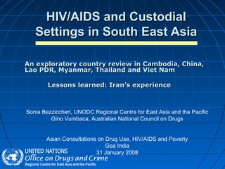 HIV/AIDS and CustodialHIV/AIDS and Custodial
Settings in South East AsiaSettings in South East Asia
An exploratory country review in Cambodia, China,An exploratory country review in Cambodia, China,
Lao PDR, Myanmar, Thailand and Viet NamLao PDR, Myanmar, Thailand and Viet Nam
Lessons learned: Iran’s experienceLessons learned: Iran’s experience
Sonia Bezziccheri, UNODC Regional Centre for East Asia and the Pacific
Gino Vumbaca, Australian National Council on Drugs
Asian Consultations on Drug Use, HIV/AIDS and Poverty
Goa India
31 January 2008
 