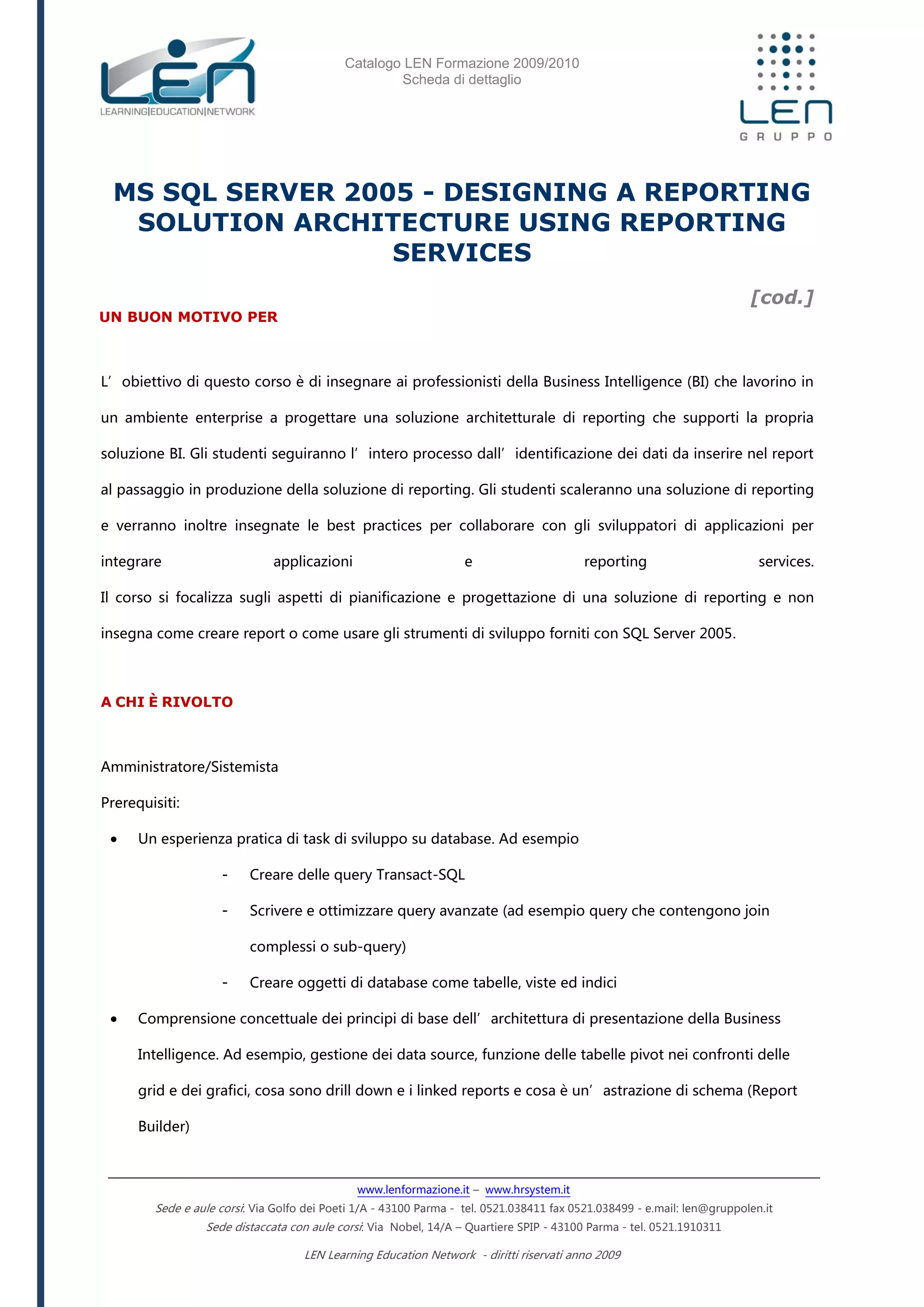 Catalogo LEN Formazione 2009/2010
Scheda di dettaglio
www.lenformazione.it – www.hrsystem.it
Sede e aule corsi: Via Golfo dei Poeti 1/A - 43100 Parma - tel. 0521.038411 fax 0521.038499 - e.mail: len@gruppolen.it
Sede distaccata con aule corsi: Via Nobel, 14/A – Quartiere SPIP - 43100 Parma - tel. 0521.1910311
LEN Learning Education Network - diritti riservati anno 2009
MS SQL SERVER 2005 - DESIGNING A REPORTING
SOLUTION ARCHITECTURE USING REPORTING
SERVICES
[cod.]
UN BUON MOTIVO PER
L’obiettivo di questo corso è di insegnare ai professionisti della Business Intelligence (BI) che lavorino in
un ambiente enterprise a progettare una soluzione architetturale di reporting che supporti la propria
soluzione BI. Gli studenti seguiranno l’intero processo dall’identificazione dei dati da inserire nel report
al passaggio in produzione della soluzione di reporting. Gli studenti scaleranno una soluzione di reporting
e verranno inoltre insegnate le best practices per collaborare con gli sviluppatori di applicazioni per
integrare applicazioni e reporting services.
Il corso si focalizza sugli aspetti di pianificazione e progettazione di una soluzione di reporting e non
insegna come creare report o come usare gli strumenti di sviluppo forniti con SQL Server 2005.
A CHI È RIVOLTO
Amministratore/Sistemista
Prerequisiti:
 Un esperienza pratica di task di sviluppo su database. Ad esempio
- Creare delle query Transact-SQL
- Scrivere e ottimizzare query avanzate (ad esempio query che contengono join
complessi o sub-query)
- Creare oggetti di database come tabelle, viste ed indici
 Comprensione concettuale dei principi di base dell’architettura di presentazione della Business
Intelligence. Ad esempio, gestione dei data source, funzione delle tabelle pivot nei confronti delle
grid e dei grafici, cosa sono drill down e i linked reports e cosa è un’astrazione di schema (Report
Builder)
 
