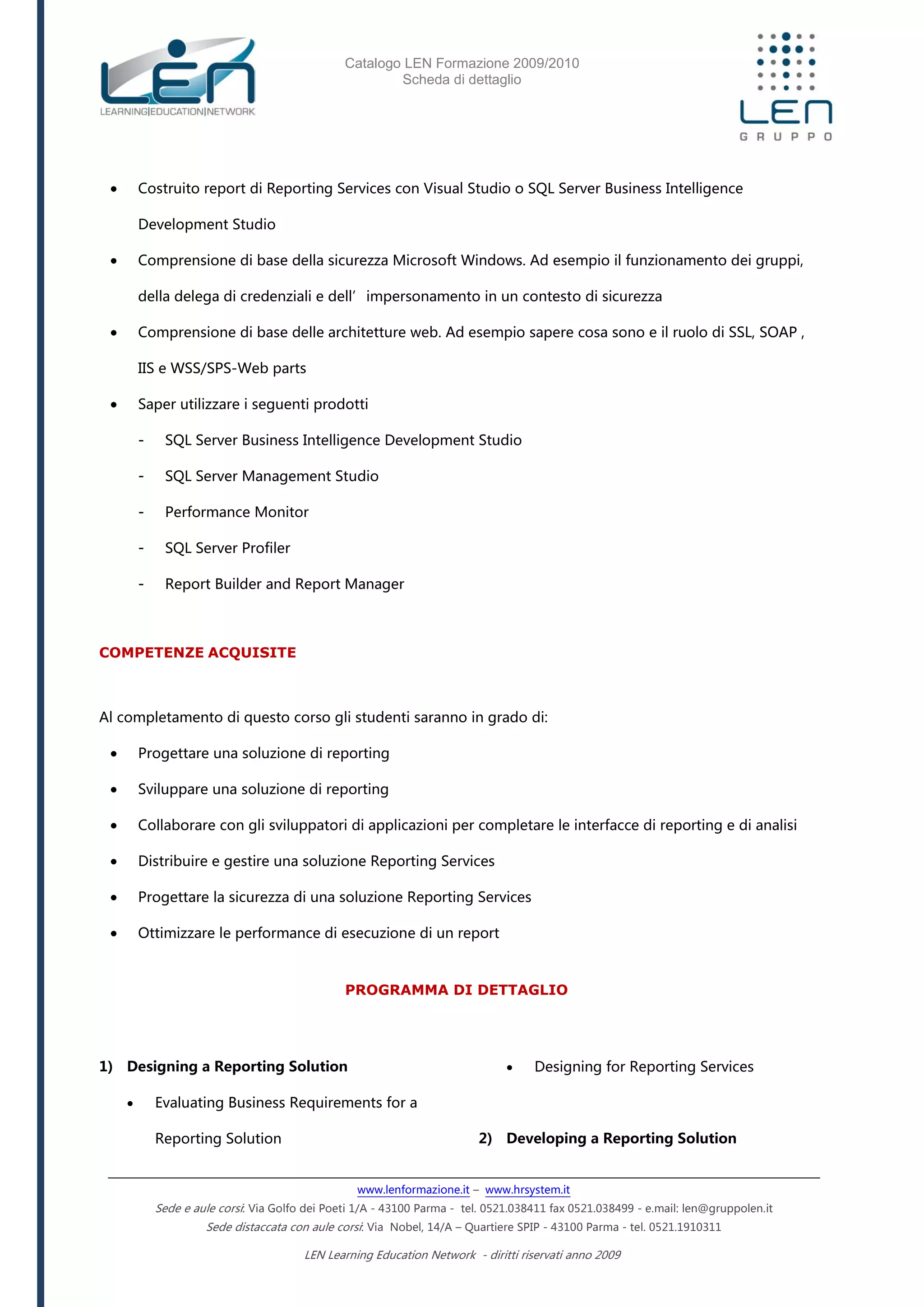 Catalogo LEN Formazione 2009/2010
Scheda di dettaglio
www.lenformazione.it – www.hrsystem.it
Sede e aule corsi: Via Golfo dei Poeti 1/A - 43100 Parma - tel. 0521.038411 fax 0521.038499 - e.mail: len@gruppolen.it
Sede distaccata con aule corsi: Via Nobel, 14/A – Quartiere SPIP - 43100 Parma - tel. 0521.1910311
LEN Learning Education Network - diritti riservati anno 2009
 Costruito report di Reporting Services con Visual Studio o SQL Server Business Intelligence
Development Studio
 Comprensione di base della sicurezza Microsoft Windows. Ad esempio il funzionamento dei gruppi,
della delega di credenziali e dell’impersonamento in un contesto di sicurezza
 Comprensione di base delle architetture web. Ad esempio sapere cosa sono e il ruolo di SSL, SOAP ,
IIS e WSS/SPS-Web parts
 Saper utilizzare i seguenti prodotti
- SQL Server Business Intelligence Development Studio
- SQL Server Management Studio
- Performance Monitor
- SQL Server Profiler
- Report Builder and Report Manager
COMPETENZE ACQUISITE
Al completamento di questo corso gli studenti saranno in grado di:
 Progettare una soluzione di reporting
 Sviluppare una soluzione di reporting
 Collaborare con gli sviluppatori di applicazioni per completare le interfacce di reporting e di analisi
 Distribuire e gestire una soluzione Reporting Services
 Progettare la sicurezza di una soluzione Reporting Services
 Ottimizzare le performance di esecuzione di un report
PROGRAMMA DI DETTAGLIO
1) Designing a Reporting Solution
 Evaluating Business Requirements for a
Reporting Solution
 Designing for Reporting Services
2) Developing a Reporting Solution
 