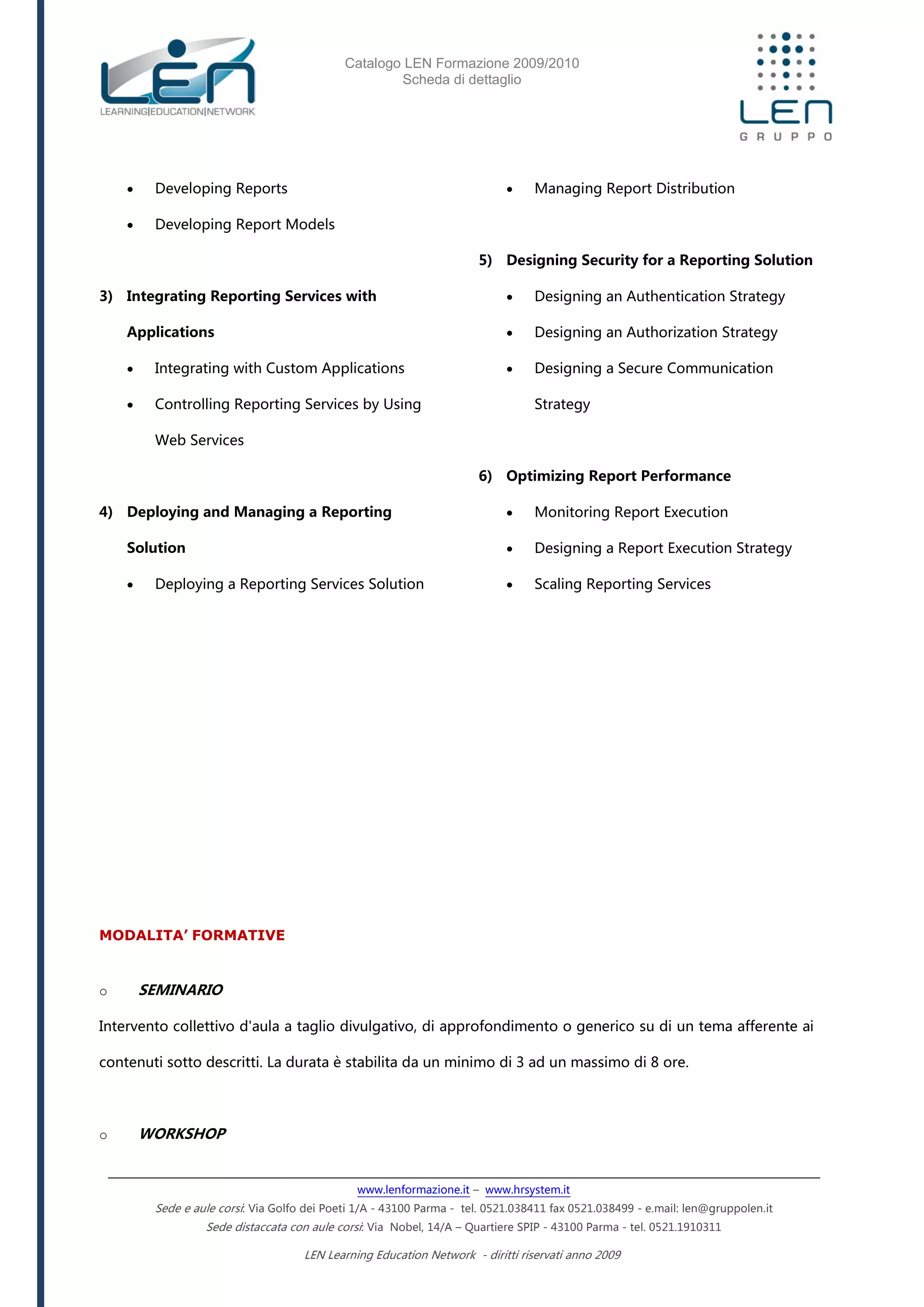 Catalogo LEN Formazione 2009/2010
Scheda di dettaglio
www.lenformazione.it – www.hrsystem.it
Sede e aule corsi: Via Golfo dei Poeti 1/A - 43100 Parma - tel. 0521.038411 fax 0521.038499 - e.mail: len@gruppolen.it
Sede distaccata con aule corsi: Via Nobel, 14/A – Quartiere SPIP - 43100 Parma - tel. 0521.1910311
LEN Learning Education Network - diritti riservati anno 2009
 Developing Reports
 Developing Report Models
3) Integrating Reporting Services with
Applications
 Integrating with Custom Applications
 Controlling Reporting Services by Using
Web Services
4) Deploying and Managing a Reporting
Solution
 Deploying a Reporting Services Solution
 Managing Report Distribution
5) Designing Security for a Reporting Solution
 Designing an Authentication Strategy
 Designing an Authorization Strategy
 Designing a Secure Communication
Strategy
6) Optimizing Report Performance
 Monitoring Report Execution
 Designing a Report Execution Strategy
 Scaling Reporting Services
MODALITA’ FORMATIVE
o SEMINARIO
Intervento collettivo d'aula a taglio divulgativo, di approfondimento o generico su di un tema afferente ai
contenuti sotto descritti. La durata è stabilita da un minimo di 3 ad un massimo di 8 ore.
o WORKSHOP
 